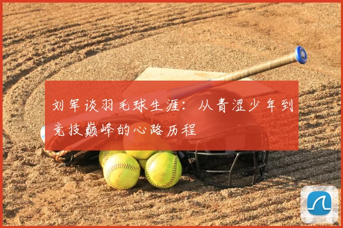 刘军谈羽毛球生涯：从青涩少年到竞技巅峰的心路历程