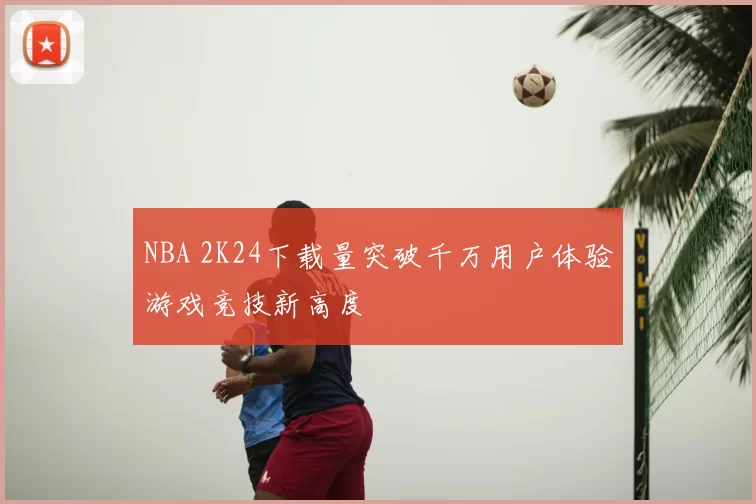 NBA 2K24下载量突破千万用户体验游戏竞技新高度