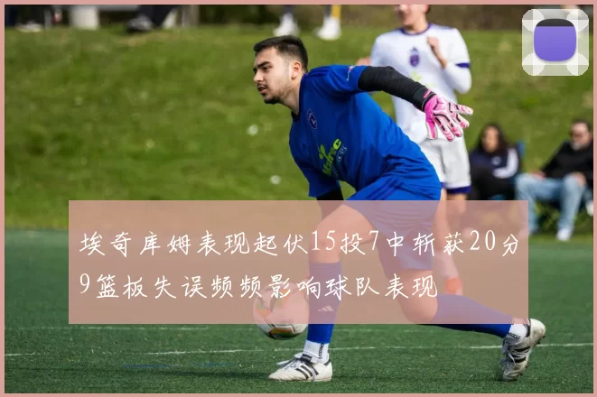 埃奇库姆表现起伏15投7中斩获20分9篮板失误频频影响球队表现