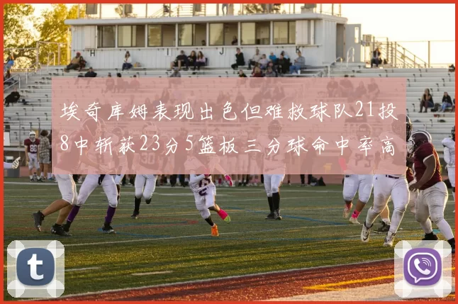 埃奇库姆表现出色但难救球队21投8中斩获23分5篮板三分球命中率高达45