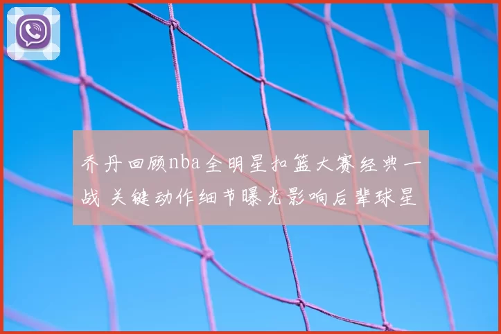 乔丹回顾nba全明星扣篮大赛经典一战 关键动作细节曝光影响后辈球星