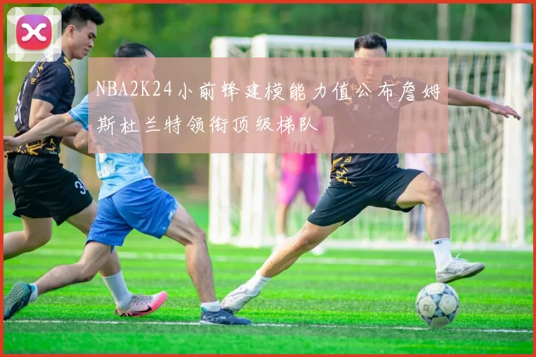 NBA2K24小前锋建模能力值公布詹姆斯杜兰特领衔顶级梯队