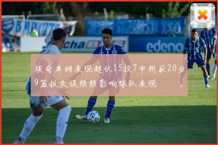 埃奇库姆表现起伏15投7中斩获20分9篮板失误频频影响球队表现