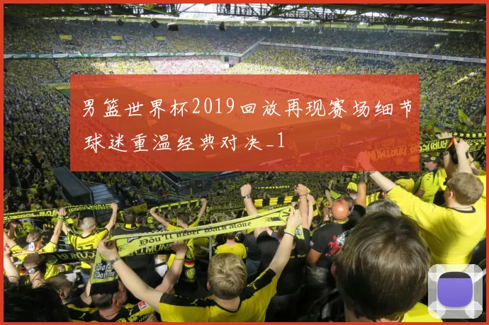 男篮世界杯2019回放再现赛场细节 球迷重温经典对决_1