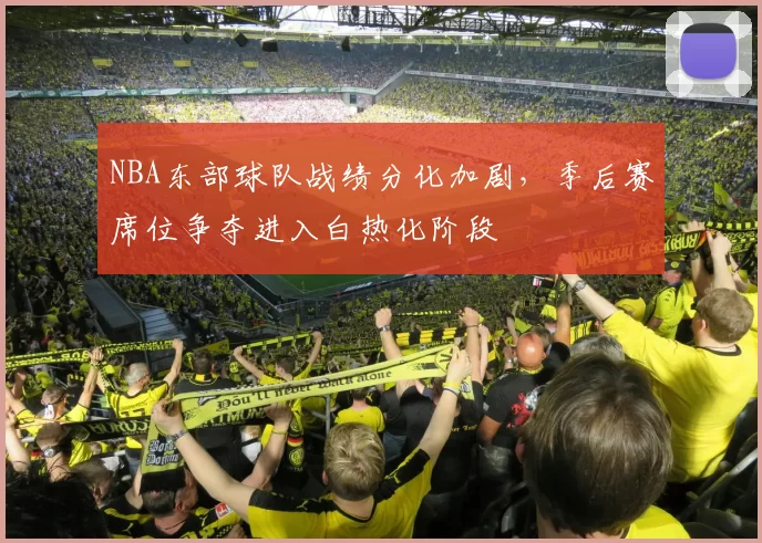 NBA东部球队战绩分化加剧,季后赛席位争夺进入白热化阶段