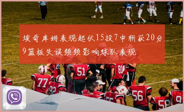 埃奇库姆表现起伏15投7中斩获20分9篮板失误频频影响球队表现