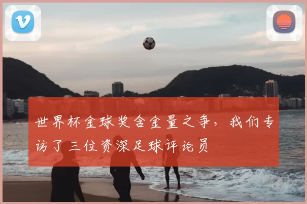 世界杯金球奖含金量之争,我们专访了三位资深足球评论员