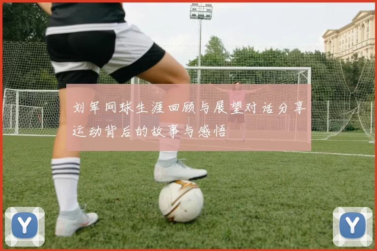 刘军网球生涯回顾与展望对话分享运动背后的故事与感悟