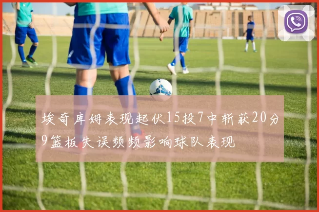 埃奇库姆表现起伏15投7中斩获20分9篮板失误频频影响球队表现