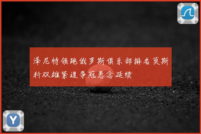 泽尼特领跑俄罗斯俱乐部排名莫斯科双雄紧追争冠悬念延续