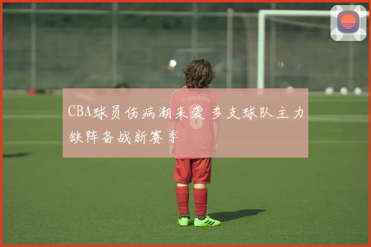 CBA球员伤病潮来袭 多支球队主力缺阵备战新赛季