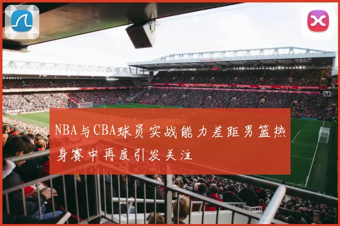 NBA与CBA球员实战能力差距男篮热身赛中再度引发关注