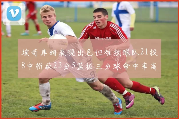 埃奇库姆表现出色但难救球队21投8中斩获23分5篮板三分球命中率高达45