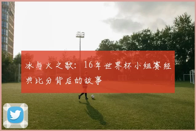 冰与火之歌：16年世界杯小组赛经典比分背后的故事