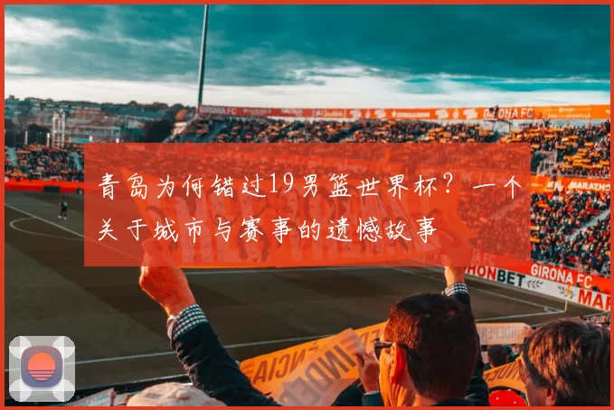 青岛为何错过19男篮世界杯?一个关于城市与赛事的遗憾故事