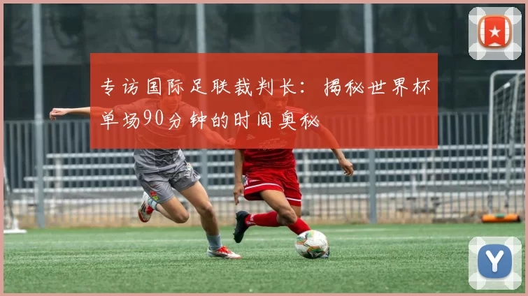 专访国际足联裁判长:揭秘世界杯单场90分钟的时间奥秘