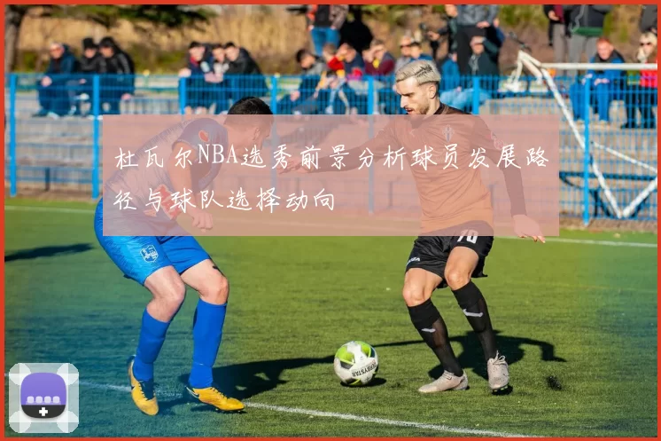 杜瓦尔NBA选秀前景分析球员发展路径与球队选择动向