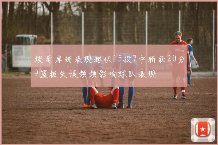 埃奇库姆表现起伏15投7中斩获20分9篮板失误频频影响球队表现