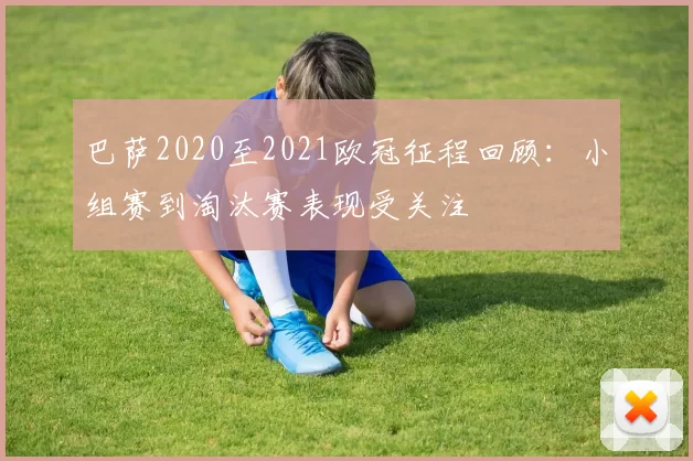巴萨2020至2021欧冠征程回顾：小组赛到淘汰赛表现受关注