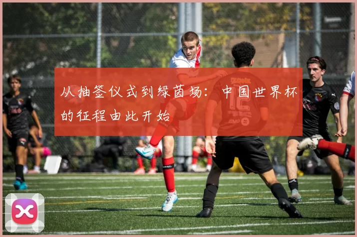 从抽签仪式到绿茵场:中国世界杯的征程由此开始
