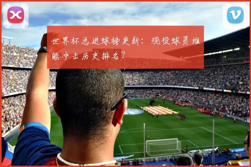 世界杯总进球榜更新:现役球员谁能冲击历史排名?
