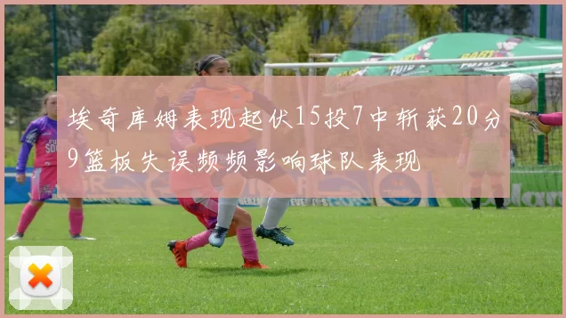 埃奇库姆表现起伏15投7中斩获20分9篮板失误频频影响球队表现