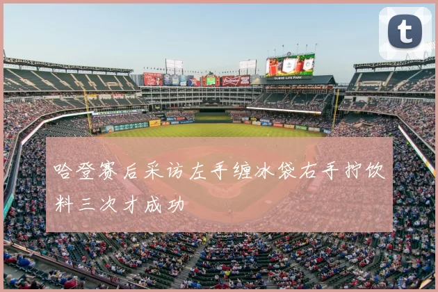 哈登赛后采访左手缠冰袋右手拧饮料三次才成功