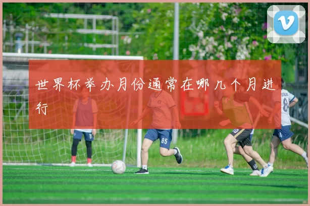 世界杯举办月份通常在哪几个月进行