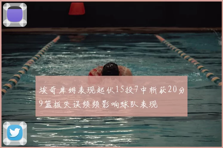 埃奇库姆表现起伏15投7中斩获20分9篮板失误频频影响球队表现