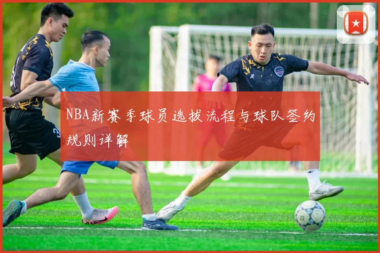 NBA新赛季球员选拔流程与球队签约规则详解