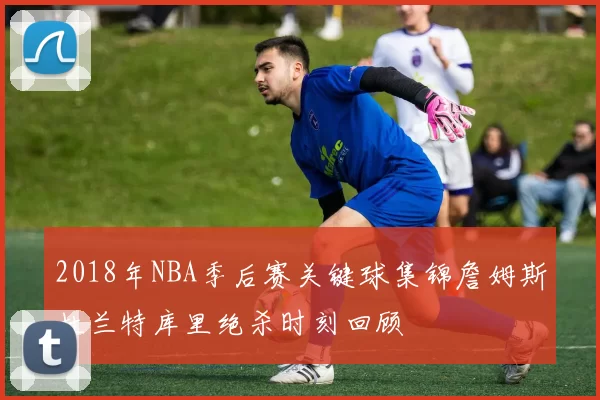 2018年NBA季后赛关键球集锦詹姆斯杜兰特库里绝杀时刻回顾