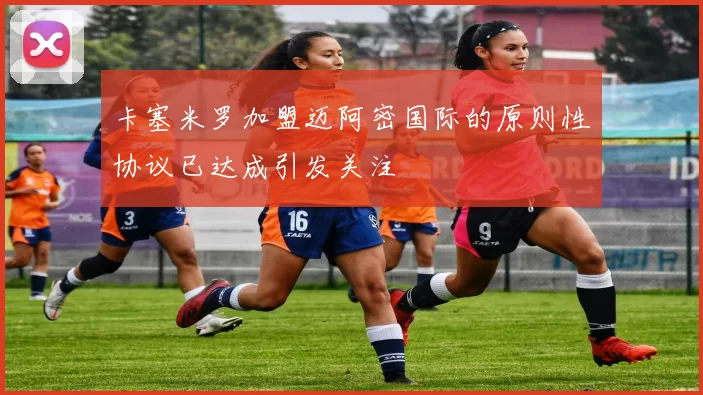 卡塞米罗加盟迈阿密国际的原则性协议已达成引发关注