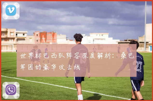 世界杯巴西队阵容深度解析：桑巴军团的豪华攻击线