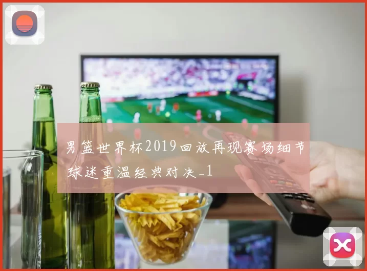 男篮世界杯2019回放再现赛场细节 球迷重温经典对决_1