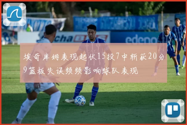 埃奇库姆表现起伏15投7中斩获20分9篮板失误频频影响球队表现