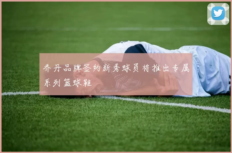 乔丹品牌签约新秀球员将推出专属系列篮球鞋
