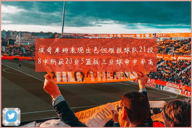 埃奇库姆表现出色但难救球队21投8中斩获23分5篮板三分球命中率高达45