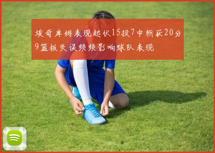埃奇库姆表现起伏15投7中斩获20分9篮板失误频频影响球队表现