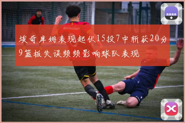 埃奇库姆表现起伏15投7中斩获20分9篮板失误频频影响球队表现