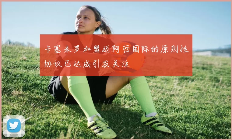 卡塞米罗加盟迈阿密国际的原则性协议已达成引发关注