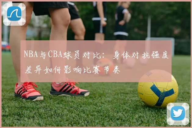 NBA与CBA球员对比:身体对抗强度差异如何影响比赛节奏