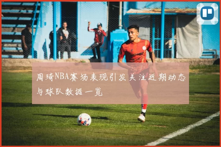 周琦NBA赛场表现引发关注近期动态与球队数据一览