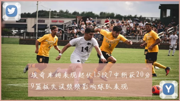 埃奇库姆表现起伏15投7中斩获20分9篮板失误频频影响球队表现