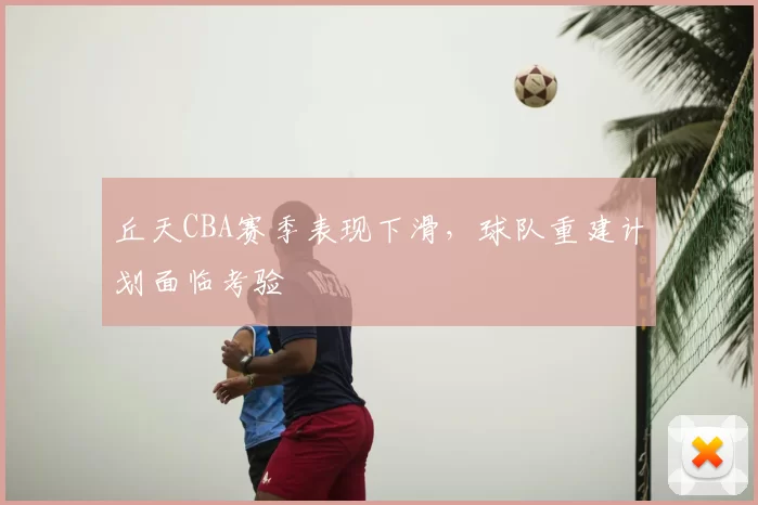 丘天CBA赛季表现下滑，球队重建计划面临考验