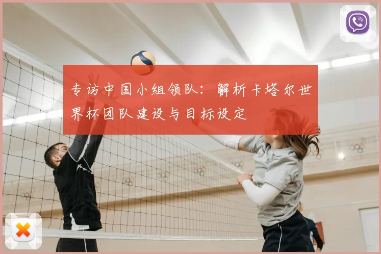 专访中国小组领队:解析卡塔尔世界杯团队建设与目标设定