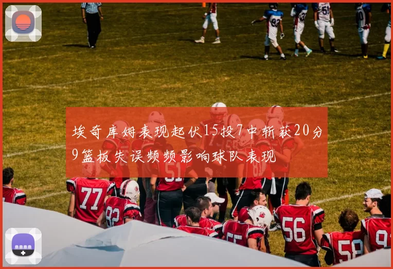 埃奇库姆表现起伏15投7中斩获20分9篮板失误频频影响球队表现