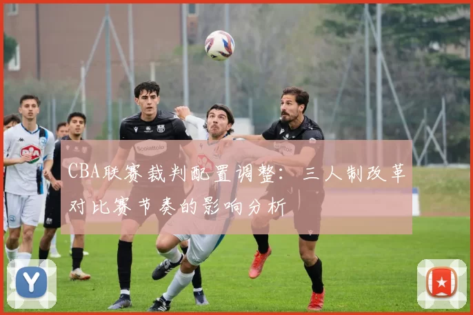 CBA联赛裁判配置调整:三人制改革对比赛节奏的影响分析