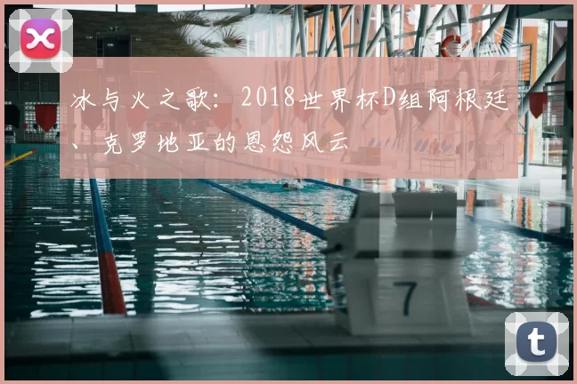 冰与火之歌：2018世界杯D组阿根廷、克罗地亚的恩怨风云