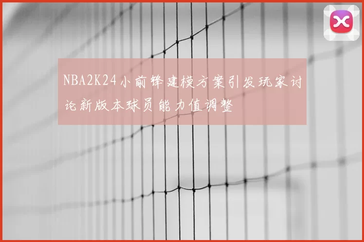 NBA2K24小前锋建模方案引发玩家讨论新版本球员能力值调整