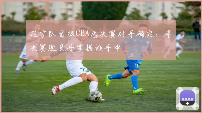 辽宁队晋级CBA总决赛对手确定，半决赛胜负手掌握谁手中